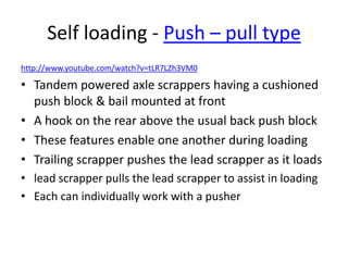 Self loading - Push – pull type
http://www.youtube.com/watch?v=tLR7LZh3VM0
• Tandem powered axle scrappers having a cushioned
push block & bail mounted at front
• A hook on the rear above the usual back push block
• These features enable one another during loading
• Trailing scrapper pushes the lead scrapper as it loads
• lead scrapper pulls the lead scrapper to assist in loading
• Each can individually work with a pusher
 