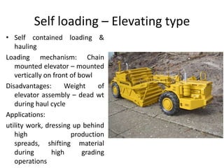 Self loading – Elevating type
• Self contained loading &
hauling
Loading mechanism: Chain
mounted elevator – mounted
vertically on front of bowl
Disadvantages: Weight of
elevator assembly – dead wt
during haul cycle
Applications:
utility work, dressing up behind
high production
spreads, shifting material
during high grading
operations
 