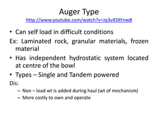 Auger Type
http://www.youtube.com/watch?v=Jq3vXSXFnw8
• Can self load in difficult conditions
Ex: Laminated rock, granular materials, frozen
material
• Has independent hydrostatic system located
at centre of the bowl
• Types – Single and Tandem powered
Dis:
– Non – load wt is added during haul (wt of mechanism)
– More costly to own and operate
 