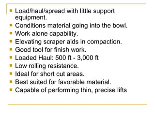  Load/haul/spread with little support
equipment.
 Conditions material going into the bowl.
 Work alone capability.
 Elevating scraper aids in compaction.
 Good tool for finish work.
 Loaded Haul: 500 ft - 3,000 ft
 Low rolling resistance.
 Ideal for short cut areas.
 Best suited for favorable material.
 Capable of performing thin, precise lifts
 