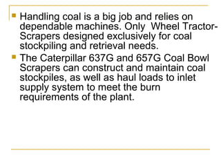  Handling coal is a big job and relies on
dependable machines. Only Wheel Tractor-
Scrapers designed exclusively for coal
stockpiling and retrieval needs.
 The Caterpillar 637G and 657G Coal Bowl
Scrapers can construct and maintain coal
stockpiles, as well as haul loads to inlet
supply system to meet the burn
requirements of the plant.
 