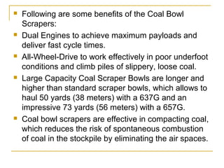  Following are some benefits of the Coal Bowl
Scrapers:
 Dual Engines to achieve maximum payloads and
deliver fast cycle times.
 All-Wheel-Drive to work effectively in poor underfoot
conditions and climb piles of slippery, loose coal.
 Large Capacity Coal Scraper Bowls are longer and
higher than standard scraper bowls, which allows to
haul 50 yards (38 meters) with a 637G and an
impressive 73 yards (56 meters) with a 657G.
 Coal bowl scrapers are effective in compacting coal,
which reduces the risk of spontaneous combustion
of coal in the stockpile by eliminating the air spaces.
 