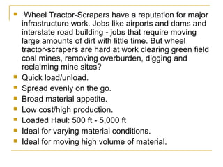   Wheel Tractor-Scrapers have a reputation for major 
infrastructure work. Jobs like airports and dams and 
interstate road building - jobs that require moving 
large amounts of dirt with little time. But wheel 
tractor-scrapers are hard at work clearing green field 
coal mines, removing overburden, digging and 
reclaiming mine sites?
 Quick load/unload.
 Spread evenly on the go.
 Broad material appetite.
 Low cost/high production.
 Loaded Haul: 500 ft - 5,000 ft
 Ideal for varying material conditions.
 Ideal for moving high volume of material.
 