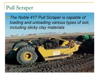 Pull Scraper
 The Noble 417 Pull Scraper is capable of
loading and unloading various types of soil,
including sticky clay materials
 