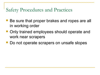 Safety Procedures and Practices
 Be sure that proper brakes and ropes are all
in working order
 Only trained employees should operate and
work near scrapers
 Do not operate scrapers on unsafe slopes
 