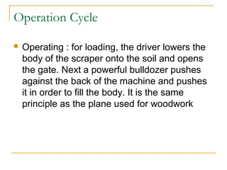 Operation Cycle
 Operating : for loading, the driver lowers the
body of the scraper onto the soil and opens
the gate. Next a powerful bulldozer pushes
against the back of the machine and pushes
it in order to fill the body. It is the same
principle as the plane used for woodwork
 