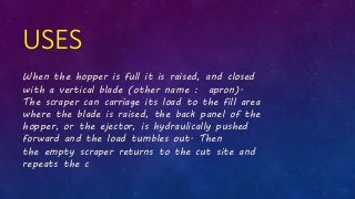 USES
When the hopper is full it is raised, and closed
with a vertical blade (other name : apron).
The scraper can carriage its load to the fill area
where the blade is raised, the back panel of the
hopper, or the ejector, is hydraulically pushed
forward and the load tumbles out. Then
the empty scraper returns to the cut site and
repeats the c
 