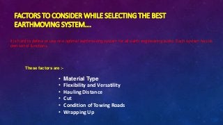 FACTORS TO CONSIDER WHILE SELECTING THE BEST
EARTHMOVING SYSTEM….
it is hard to define or use one optimal earthmoving system for all earth engineering tasks. Each system has its
own set of functions.
These factors are :-
• Material Type
• Flexibility and Versatility
• Hauling Distance
• Cut
• Condition of Towing Roads
• Wrapping Up
 