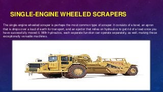 SINGLE-ENGINE WHEELED SCRAPERS
The single-engine wheeled scraper is perhaps the most common type of scraper. It consists of a bowl, an apron
that is drops over a load of earth for transport, and an ejector that relies on hydraulics to get rid of a load once you
have successfully moved it. With hydraulics, each separate function can operate separately, as well, making these
exceptionally versatile machines.
 