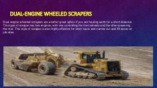DUAL-ENGINE WHEELED SCRAPERS
Dual-engine wheeled scrapers are another great option if you are hauling earth for a short distance.
This type of scraper has two engines, with one controlling the front wheels and the other powering
the rear. This style of scraper is also highly effective for short hauls and narrow cut-and-fill areas on
job sites.
 