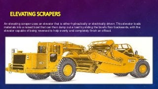 ELEVATING SCRAPERS
An elevating scraper uses an elevator that is either hydraulically or electrically driven. This elevator loads
materials into a raised bowl that can then dump out a load by sliding the bowl’s floor backwards, with the
elevator capable of being reversed to help evenly and completely finish an offload.
 
