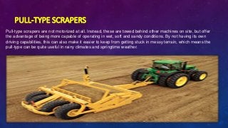 PULL-TYPE SCRAPERS
Pull-type scrapers are not motorized at all. Instead, these are towed behind other machines on site, but offer
the advantage of being more capable of operating in wet, soft and sandy conditions. By not having its own
driving capabilities, this can also make it easier to keep from getting stuck in messy terrain, which means the
pull-type can be quite useful in rainy climates and springtime weather.
 