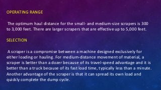 OPERATING RANGE
The optimum haul distance for the small- and medium-size scrapers is 300
to 3,000 feet. There are larger scrapers that are effective up to 5,000 feet.
SELECTION
A scraper is a compromise between a machine designed exclusively for
either loading or hauling. For medium-distance movement of material, a
scraper is better than a dozer because of its travel-speed advantage and it is
better than a truck because of its fast load time, typically less than a minute.
Another advantage of the scraper is that it can spread its own load and
quickly complete the dump cycle.
 