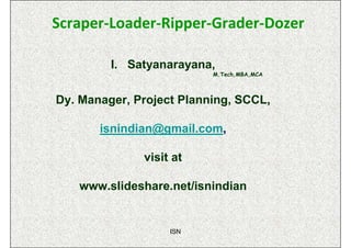 Scraper-Loader-Ripper-Grader-Dozer

         I. Satyanarayana,
                          M.Tech,MBA,MCA



Dy. Manager, Project Planning, SCCL,

       isnindian@gmail.com,

              visit at

   www.slideshare.net/isnindian


                   ISN
 