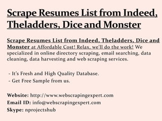 Scrape Resumes List from Indeed, Theladders, Dice and
Monster at Affordable Cost! Relax, we'll do the work! We
specialized in online directory scraping, email searching, data
cleaning, data harvesting and web scraping services.
- It’s Fresh and High Quality Database.
- Get Free Sample from us.
Website: http://www.webscrapingexpert.com
Email ID: info@webscrapingexpert.com
Skype: nprojectshub
 