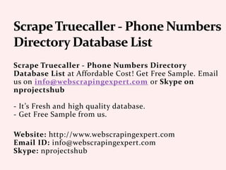 Scrape Truecaller - Phone Numbers Directory
Database List at Affordable Cost! Get Free Sample. Email
us on info@webscrapingexpert.com or Skype on
nprojectshub
- It’s Fresh and high quality database.
- Get Free Sample from us.
Website: http://www.webscrapingexpert.com
Email ID: info@webscrapingexpert.com
Skype: nprojectshub
 