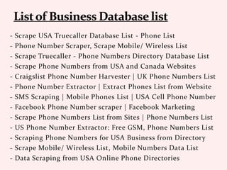 - Scrape USA Truecaller Database List - Phone List
- Phone Number Scraper, Scrape Mobile/ Wireless List
- Scrape Truecaller - Phone Numbers Directory Database List
- Scrape Phone Numbers from USA and Canada Websites
- Craigslist Phone Number Harvester | UK Phone Numbers List
- Phone Number Extractor | Extract Phones List from Website
- SMS Scraping | Mobile Phones List | USA Cell Phone Number
- Facebook Phone Number scraper | Facebook Marketing
- Scrape Phone Numbers List from Sites | Phone Numbers List
- US Phone Number Extractor: Free GSM, Phone Numbers List
- Scraping Phone Numbers for USA Business from Directory
- Scrape Mobile/ Wireless List, Mobile Numbers Data List
- Data Scraping from USA Online Phone Directories
 
