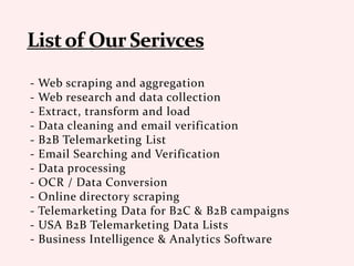 - Web scraping and aggregation
- Web research and data collection
- Extract, transform and load
- Data cleaning and email verification
- B2B Telemarketing List
- Email Searching and Verification
- Data processing
- OCR / Data Conversion
- Online directory scraping
- Telemarketing Data for B2C & B2B campaigns
- USA B2B Telemarketing Data Lists
- Business Intelligence & Analytics Software
 