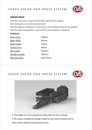 SCRAP SHEAR AND PRESS SYSTEM

SHEAR HEAD
This solid construction contains the hold down clamp and the guillotine.
Both moving parts are automatically lubricated.
The most important components of any shear are the hold down clamp and the guillotine.
Only this system will guarantee a long life time to these important components.

Features
Shear Force:                            1000ton
Blade Width:                            850mm
Blade Height:                           720mm
Closing Force:
Cl i F                                  400ton
                                        400t
Box Length:                             6500mm
OpenBox Length:                         1850mm
Bale Dimension:                         850x720mm




SCRAP SHEAR AND PRESS SYSTEM




   The hinges are never exposed to scrap when the box is closed. 
  The unique charging box design enable to size material quickly and to 
  The unique charging box design enable to size material quickly and to
  close the box without losing precious time.
 
