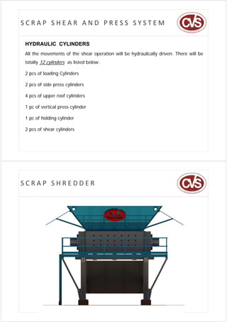 SCRAP SHEAR AND PRESS SYSTEM

HYDRAULIC CYLINDERS
All the movements of the shear operation will be hydraulically driven. There will be
totally 12 cylinders as listed below:

2 pcs of loading Cylinders

2 pcs of side press cylinders

4 pcs of upper roof cylinders

1 pc of vertical press cylinder

1 pc of h ldi cylinder
      f holding li d

2 pcs of shear cylinders




SCRAP SHREDDER
 