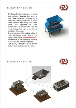 SCRAP SHREDDER

The Scrap Shredder is designed to shred
steel turnings, shavings, borings …etc
into 20‐50 mm chips. Shredder has a
robust structure and machines to shred
scraps between two strong rolls. These
rollers     are      operated    by    four
hydromotors.
hydromotors To prevent the scrap to
move through the motors, sheets are
settled on the motors.
System is designed for working light and
heavy demolition scrap. One of the
biggest advantage is quick process time.
The
Th material i extraordinarily compact
            i l is         di il
in size since it is completely ground.
High quality cutting blades are located
on the rollers for longer service time.




SCRAP SHREDDER
 