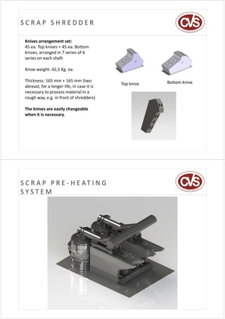 SCRAP SHREDDER

 Knives arrangement set:
 45 ea. Top knives + 45 ea. Bottom 
 knives, arranged in 7 series of 6 
 series on each shaft

 Knive weight: 42,5 Kg. ea.

 Thickness: 165 mm + 165 mm (two 
 Thi kness 165 mm + 165 mm (t o                           Bottom knive
                                              Top knive
 abreast, for a longer life, in case it is 
 necessary to process material in a 
 rough way, e.g. in front of shredders)
 rough way e g in front of shredders)

 The knives are easily changeable
 when it is necessary
       it is necessary.




S C R A P   P R E ‐ H E AT I N G  
SYSTEM
 
