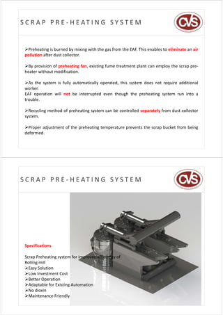S C R A P   P R E ‐ H E AT I N G   S Y S T E M


 Preheating is burned by mixing with the gas from the EAF. This enables to eliminate an air
 pollution after dust collector.

 By provision of preheating fan, existing fume treatment plant can employ the scrap pre‐
 heater without modification.

 As the system is fully automatically operated, this system does not require additional
 worker.
 EAF operation will not be interrupted even though the preheating system run into a
 trouble.

 Recycling method of preheating system can be controlled separately from dust collector
 system.

 Proper adjustment of the preheating temperature prevents the scrap bucket from being
 deformed.




S C R A P   P R E ‐ H E AT I N G   S Y S T E M




 Specifications

 Scrap Preheating system for improved efficiency of 
 Rolling mill
 Easy Solution
 Low Investment Cost
 Better Operation
 Adaptable for Existing Automation
 No dioxin
 Maintenance Friendly
 