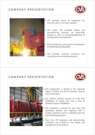 C O M PA N Y   P R E S E N TAT I O N


                              CVS provides plants & equipment            for
                               minimills, also in “turn‐key” solution.


                              CVS covers the complete design and
                               manufacturing activities for green‐field
                               projects as well as revamping/upgrading of
                               existing plants and equipment.


                              CVS manufactures spare parts & components
                               for Meltshops & Rolling Mills.


                              CVS provides technical assistance         and
                               consulting service to steel production
                                                           production.




C O M PA N Y   P R E S E N TAT I O N


                            CVS headquarter is placed in the industrial
                             region of Gebze, just east of Istanbul, close to
                             many major ports

                            Our modern facilities consists of more than
                             50,000sqm
                             50 000sqm of closed area and a land of
                             additional approx. 50,000sqm

                            CVS workforce is formed by over than 750
                             specialized workers and engineers with a
                             modern machinery park to undertake even the
                             most challenging projects.
                                         g gp j

                            Over than 270 engineers and administrative
                             employees are involved in the design and
                             management of the projects.
 