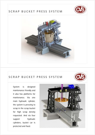 SCRAP BUCKET PRESS SYSTEM




SCRAP BUCKET PRESS SYSTEM


  System
  S t       is
            i     designed
                  d i    d
  maintenance friendly and
  it also has platforms for
  maintenance.   Via     one
  main hydraulic cylinder
                 cylinder,
  the system is pressing to
  scrap in the scrap bucket
  for high scrap density
  requested. And via four
  support         hydraulic
  cylinders, bucket car is
   y       ,
  protected and fixed.
 