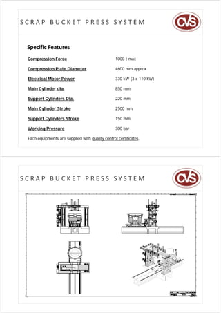 SCRAP BUCKET PRESS SYSTEM


 Specific Features
 Compression Force
    p                                             1000 t max

 Compression Plate Diameter                       4600 mm approx.

 Electrical Motor Power                           330 kW (3 x 110 kW)

 Main Cylinder dia.                               850 mm

 Support Cylinders Dia.                           220 mm

 Main Cylinder Stroke                             2500 mm

 Support Cylinders Stroke                         150 mm

 Working Pressure
       g                                          300 bar

 Each equipments are supplied with quality control certificates.




SCRAP BUCKET PRESS SYSTEM
 