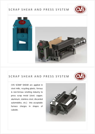 SCRAP SHEAR AND PRESS SYSTEM




SCRAP SHEAR AND PRESS SYSTEM

 CVS SCRAP SHEAR are applied in
                 a app d
 steel mills, recycling plants, ferrous
 & non-ferrous smelting industry to
                      g        y
 press scrap metal (steel, copper,
 aluminum, stainless steel, discarded
 automobiles, etc.) into acceptable
 furnace    charges   in   shapes   of
 cuboids.
 