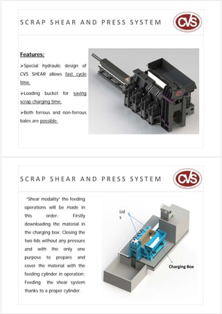 SCRAP SHEAR AND PRESS SYSTEM



Features:

Special hydraulic design of
CVS SHEAR allows fast cycle
time.

Loading    bucket         for    saving
scrap charging time.

Both ferrous and non-ferrous
                  non ferrous
bales are possible.




SCRAP SHEAR AND PRESS SYSTEM

  “Shear modality” the feeding
      a   oda y           d g
  operations will be made in
                                            Lid
  this       order:               Firstly
                                        y   s
  downloading the material in
  the charging box; Closing the
  two lids without any pressure
  and    with        the   only     one
  purpose       to     prepare      and
  cover the material with the                     Charging Box
  feeding cylinder in operation;
  Feeding       the shear system
  thanks to a proper cylinder.
 