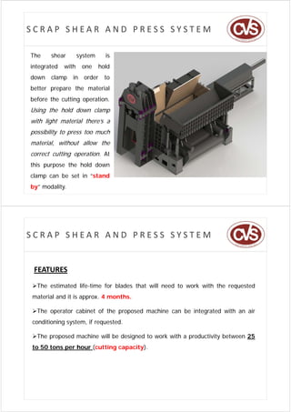 SCRAP SHEAR AND PRESS SYSTEM

The    shear
          a         system
                     y          is
integrated   with    one      hold
down   clamp
           p    in    order     to
better prepare the material
before the cutting operation.
Using the hold down clamp
with light material there’s a
possibility to press too much
material, without allow the
correct cutting operation. At
this purpose the hold down
clamp can be set in “stand
by” modality.




SCRAP SHEAR AND PRESS SYSTEM


 FEATURES
The estimated life-time for blades that will need to work with the requested
material and it is approx. 4 months.

Th operator cabinet of the proposed machine can b i
The           bi     f h          d    hi       be integrated with an air
                                                             d ih       i
conditioning system, if requested.

The proposed machine will be designed to work with a productivity between 25
to 50 tons per hour (cutting capacity).
 