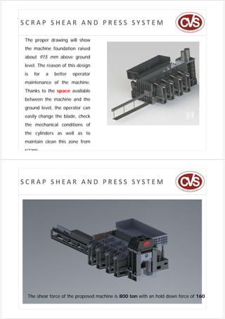 SCRAP SHEAR AND PRESS SYSTEM

The proper drawing will show
the machine foundation raised
about 915 mm above ground
level. The reason of this design
is   for   a   better   operator
maintenance of the machine.
Thanks to the space available
between the machine and the
b        h     hi     d h
ground level, the operator can
easily change th bl d check
   il h       the blade, h k
the mechanical conditions of
the cylinders as well as to
maintain clean this zone from
scraps




SCRAP SHEAR AND PRESS SYSTEM




 The shear force of the proposed machine is 800 ton with an hold down force of 160 t
 