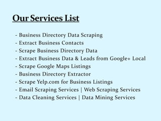 - Business Directory Data Scraping
- Extract Business Contacts
- Scrape Business Directory Data
- Extract Business Data & Leads from Google+ Local
- Scrape Google Maps Listings
- Business Directory Extractor
- Scrape Yelp.com for Business Listings
- Email Scraping Services | Web Scraping Services
- Data Cleaning Services | Data Mining Services
 