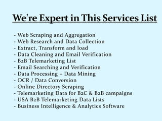 - Web Scraping and Aggregation
- Web Research and Data Collection
- Extract, Transform and load
- Data Cleaning and Email Verification
- B2B Telemarketing List
- Email Searching and Verification
- Data Processing – Data Mining
- OCR / Data Conversion
- Online Directory Scraping
- Telemarketing Data for B2C & B2B campaigns
- USA B2B Telemarketing Data Lists
- Business Intelligence & Analytics Software
 