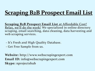 Scraping B2B Prospect Email List at Affordable Cost!
Relax, we'll do the work! We specialized in online directory
scraping, email searching, data cleaning, data harvesting and
web scraping services.
- It’s Fresh and High Quality Database.
- Get Free Sample from us.
Website: http://www.webscrapingexpert.com
Email ID: info@webscrapingexpert.com
Skype: nprojectshub
 