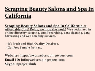 Scraping Beauty Salons and Spa In California at
Affordable Cost! Relax, we'll do the work! We specialized in
online directory scraping, email searching, data cleaning, data
harvesting and web scraping services.
- It’s Fresh and High Quality Database.
- Get Free Sample from us.
Website: http://www.webscrapingexpert.com
Email ID: info@webscrapingexpert.com
Skype: nprojectshub
 