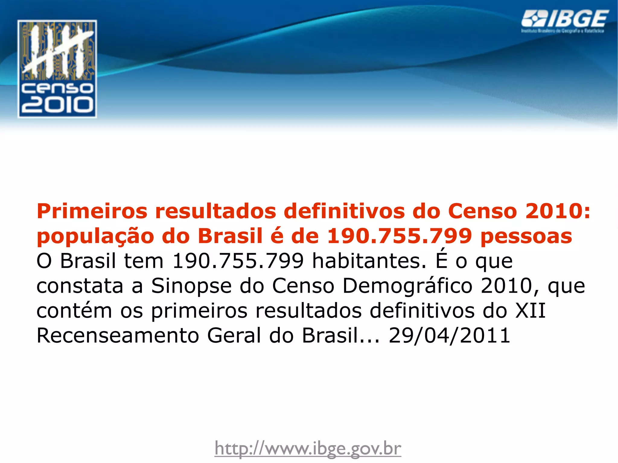 Primeiros resultados definitivos do Censo 2010:
população do Brasil é de 190.755.799 pessoas
O Brasil tem 190.755.799 habitantes. É o que
constata a Sinopse do Censo Demográfico 2010, que
contém os primeiros resultados definitivos do XII
Recenseamento Geral do Brasil... 29/04/2011




               http://www.ibge.gov.br
 