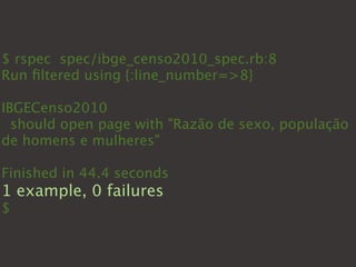 $ rspec spec/ibge_censo2010_spec.rb:8
Run ﬁltered using {:line_number=>8}

IBGECenso2010
  should open page with "Razão de sexo, população
de homens e mulheres"

Finished in 44.4 seconds
1 example, 0 failures
$
 