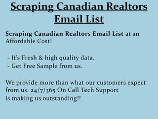 Scraping Canadian Realtors
Email List
Scraping Canadian Realtors Email List at an
Affordable Cost!
- It’s Fresh & high quality data.
- Get Free Sample from us.
We provide more than what our customers expect
from us. 24/7/365 On Call Tech Support
is making us outstanding!!
 
