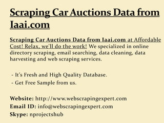 Scraping Car Auctions Data from Iaai.com at Affordable
Cost! Relax, we'll do the work! We specialized in online
directory scraping, email searching, data cleaning, data
harvesting and web scraping services.
- It’s Fresh and High Quality Database.
- Get Free Sample from us.
Website: http://www.webscrapingexpert.com
Email ID: info@webscrapingexpert.com
Skype: nprojectshub
 