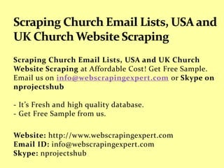 Scraping Church Email Lists, USA and UK Church
Website Scraping at Affordable Cost! Get Free Sample.
Email us on info@webscrapingexpert.com or Skype on
nprojectshub
- It’s Fresh and high quality database.
- Get Free Sample from us.
Website: http://www.webscrapingexpert.com
Email ID: info@webscrapingexpert.com
Skype: nprojectshub
 