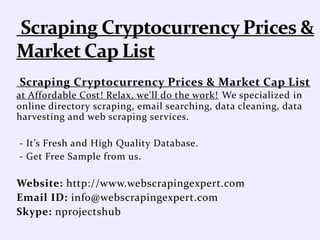 Scraping Cryptocurrency Prices & Market Cap List
at Affordable Cost! Relax, we'll do the work! We specialized in
online directory scraping, email searching, data cleaning, data
harvesting and web scraping services.
- It’s Fresh and High Quality Database.
- Get Free Sample from us.
Website: http://www.webscrapingexpert.com
Email ID: info@webscrapingexpert.com
Skype: nprojectshub
 