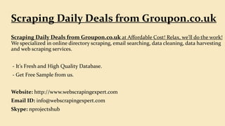 Scraping Daily Deals from Groupon.co.uk at Affordable Cost! Relax, we'll do the work!
We specialized in online directory scraping, email searching, data cleaning, data harvesting
and web scraping services.
- It’s Fresh and High Quality Database.
- Get Free Sample from us.
Website: http://www.webscrapingexpert.com
Email ID: info@webscrapingexpert.com
Skype: nprojectshub
Scraping Daily Deals from Groupon.co.uk
 