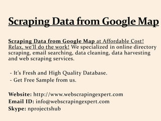 Scraping Data from Google Map at Affordable Cost!
Relax, we'll do the work! We specialized in online directory
scraping, email searching, data cleaning, data harvesting
and web scraping services.
- It’s Fresh and High Quality Database.
- Get Free Sample from us.
Website: http://www.webscrapingexpert.com
Email ID: info@webscrapingexpert.com
Skype: nprojectshub
 