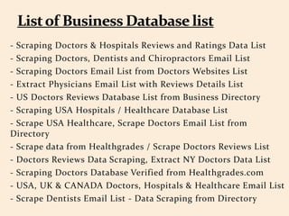 - Scraping Doctors & Hospitals Reviews and Ratings Data List
- Scraping Doctors, Dentists and Chiropractors Email List
- Scraping Doctors Email List from Doctors Websites List
- Extract Physicians Email List with Reviews Details List
- US Doctors Reviews Database List from Business Directory
- Scraping USA Hospitals / Healthcare Database List
- Scrape USA Healthcare, Scrape Doctors Email List from
Directory
- Scrape data from Healthgrades / Scrape Doctors Reviews List
- Doctors Reviews Data Scraping, Extract NY Doctors Data List
- Scraping Doctors Database Verified from Healthgrades.com
- USA, UK & CANADA Doctors, Hospitals & Healthcare Email List
- Scrape Dentists Email List - Data Scraping from Directory
 