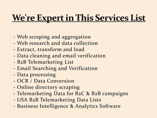- Web scraping and aggregation
- Web research and data collection
- Extract, transform and load
- Data cleaning and email verification
- B2B Telemarketing List
- Email Searching and Verification
- Data processing
- OCR / Data Conversion
- Online directory scraping
- Telemarketing Data for B2C & B2B campaigns
- USA B2B Telemarketing Data Lists
- Business Intelligence & Analytics Software
 