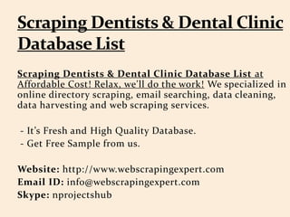 Scraping Dentists & Dental Clinic Database List at
Affordable Cost! Relax, we'll do the work! We specialized in
online directory scraping, email searching, data cleaning,
data harvesting and web scraping services.
- It’s Fresh and High Quality Database.
- Get Free Sample from us.
Website: http://www.webscrapingexpert.com
Email ID: info@webscrapingexpert.com
Skype: nprojectshub
 