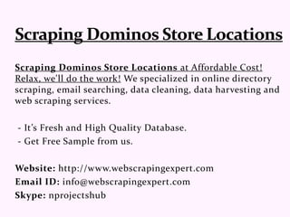 Scraping Dominos Store Locations at Affordable Cost!
Relax, we'll do the work! We specialized in online directory
scraping, email searching, data cleaning, data harvesting and
web scraping services.
- It’s Fresh and High Quality Database.
- Get Free Sample from us.
Website: http://www.webscrapingexpert.com
Email ID: info@webscrapingexpert.com
Skype: nprojectshub
 